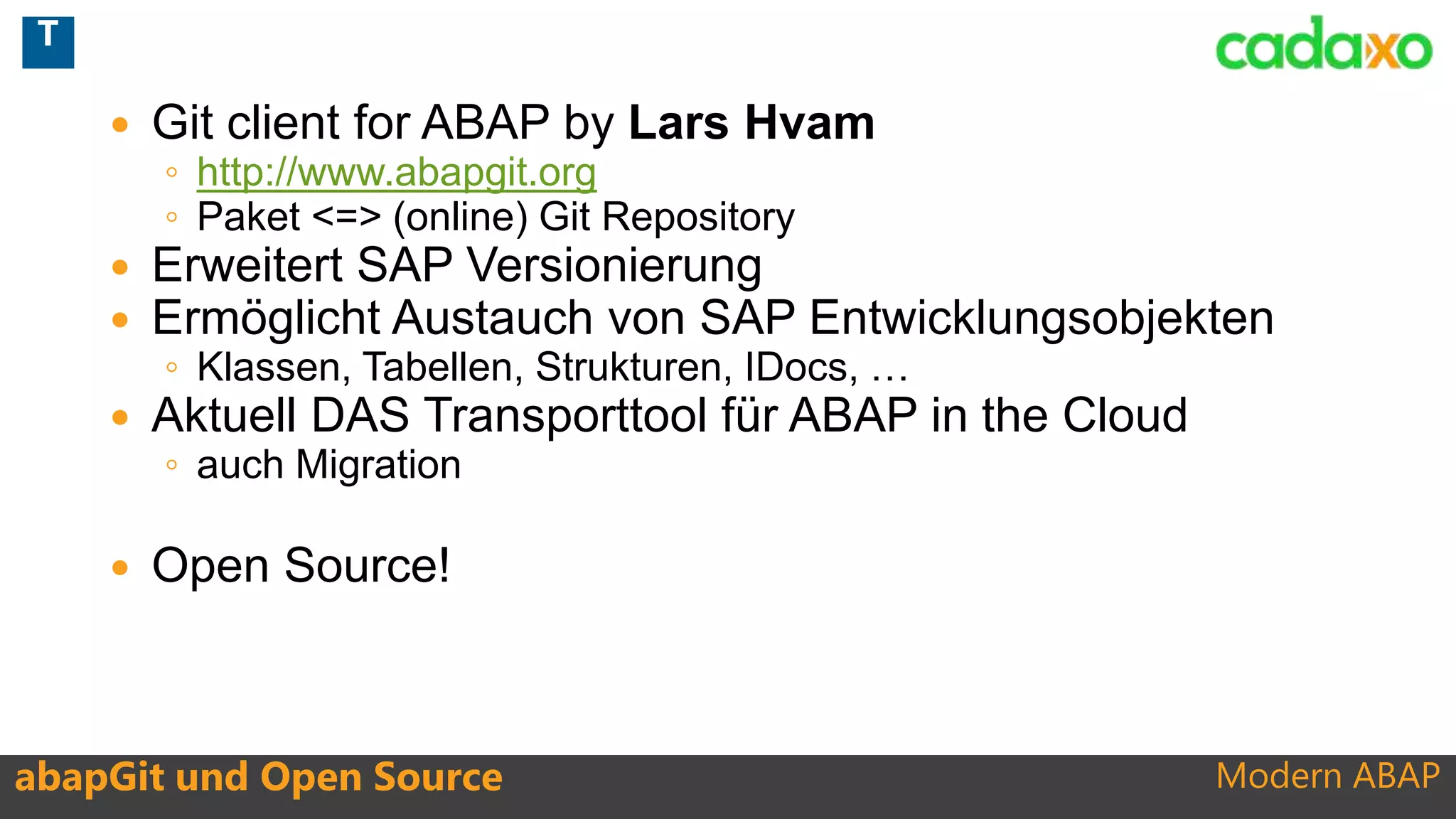 Modern ABAP
 Git client for ABAP by Lars Hvam
◦ http://www.abapgit.org
◦ Paket <=> (online) Git Repository
 Erweitert SAP Versionierung
 Ermöglicht Austauch von SAP Entwicklungsobjekten
◦ Klassen, Tabellen, Strukturen, IDocs, …
 Aktuell DAS Transporttool für ABAP in the Cloud
◦ auch Migration
 Open Source!
abapGit und Open Source
T
 