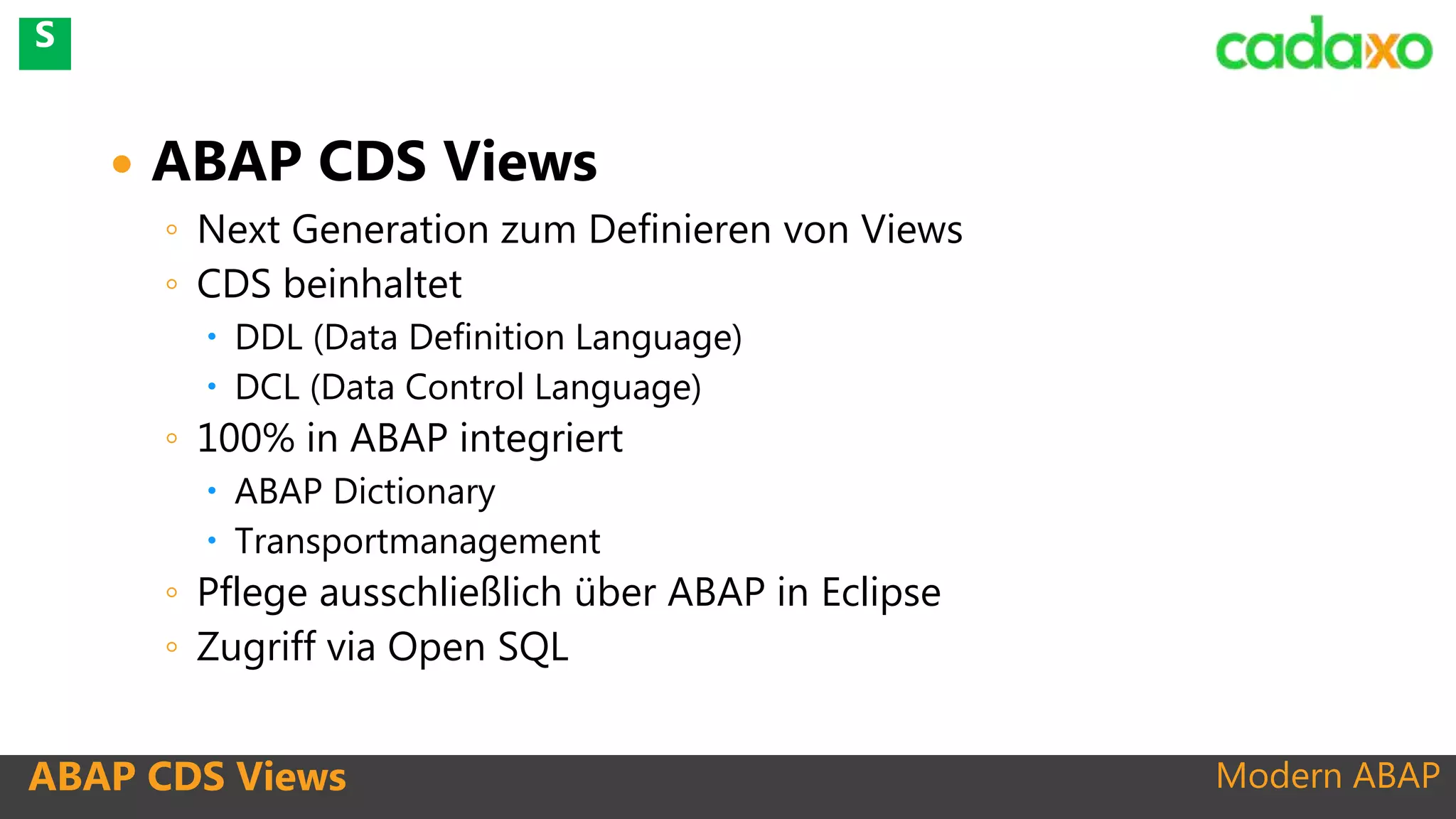 Modern ABAPABAP CDS Views
 ABAP CDS Views
◦ Next Generation zum Definieren von Views
◦ CDS beinhaltet
 DDL (Data Definition Language)
 DCL (Data Control Language)
◦ 100% in ABAP integriert
 ABAP Dictionary
 Transportmanagement
◦ Pflege ausschließlich über ABAP in Eclipse
◦ Zugriff via Open SQL
S
 