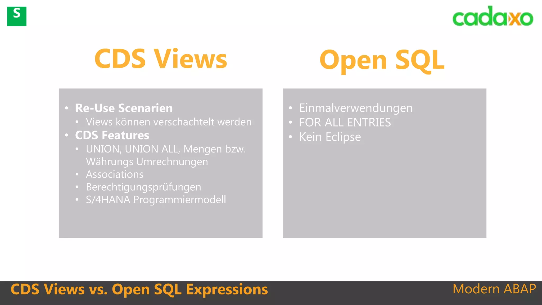Modern ABAPCDS Views vs. Open SQL Expressions
• Re-Use Scenarien
• Views können verschachtelt werden
• CDS Features
• UNION, UNION ALL, Mengen bzw.
Währungs Umrechnungen
• Associations
• Berechtigungsprüfungen
• S/4HANA Programmiermodell
CDS Views Open SQL
• Einmalverwendungen
• FOR ALL ENTRIES
• Kein Eclipse
S
 