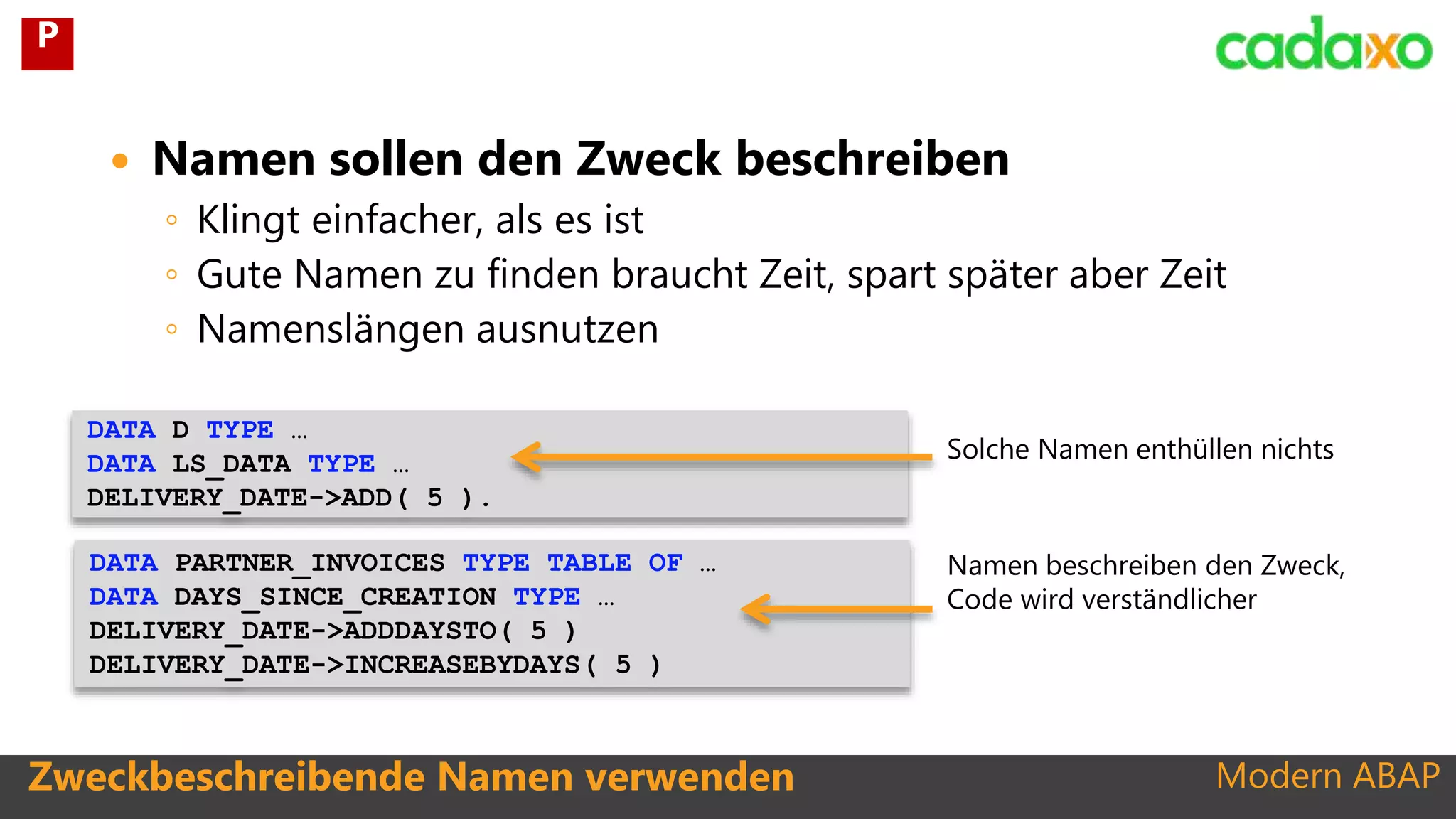 Modern ABAP
DATA PARTNER_INVOICES TYPE TABLE OF …
DATA DAYS_SINCE_CREATION TYPE …
DELIVERY_DATE->ADDDAYSTO( 5 )
DELIVERY_DATE->INCREASEBYDAYS( 5 )
Zweckbeschreibende Namen verwenden
 Namen sollen den Zweck beschreiben
◦ Klingt einfacher, als es ist
◦ Gute Namen zu finden braucht Zeit, spart später aber Zeit
◦ Namenslängen ausnutzen
DATA D TYPE …
DATA LS_DATA TYPE …
DELIVERY_DATE->ADD( 5 ).
Solche Namen enthüllen nichts
Namen beschreiben den Zweck,
Code wird verständlicher
P
 