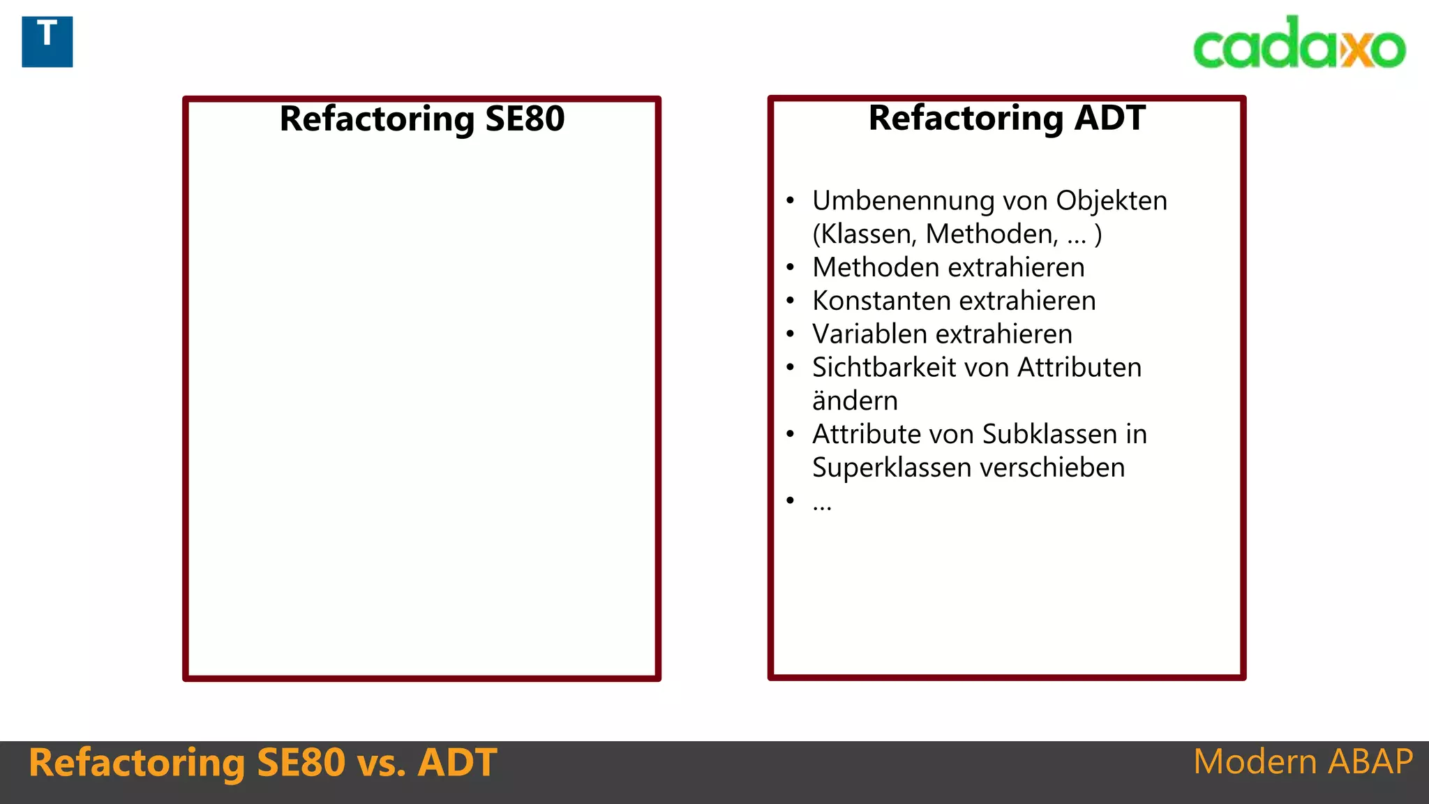 Modern ABAPRefactoring SE80 vs. ADT
Refactoring SE80 Refactoring ADT
• Umbenennung von Objekten
(Klassen, Methoden, … )
• Methoden extrahieren
• Konstanten extrahieren
• Variablen extrahieren
• Sichtbarkeit von Attributen
ändern
• Attribute von Subklassen in
Superklassen verschieben
• …
T
 