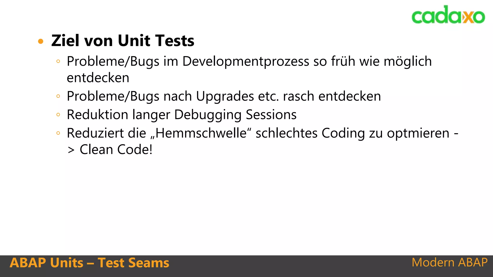 Modern ABAPABAP Units – Test Seams
 Ziel von Unit Tests
◦ Probleme/Bugs im Developmentprozess so früh wie möglich
entdecken
◦ Probleme/Bugs nach Upgrades etc. rasch entdecken
◦ Reduktion langer Debugging Sessions
◦ Reduziert die „Hemmschwelle“ schlechtes Coding zu optmieren -
> Clean Code!
 