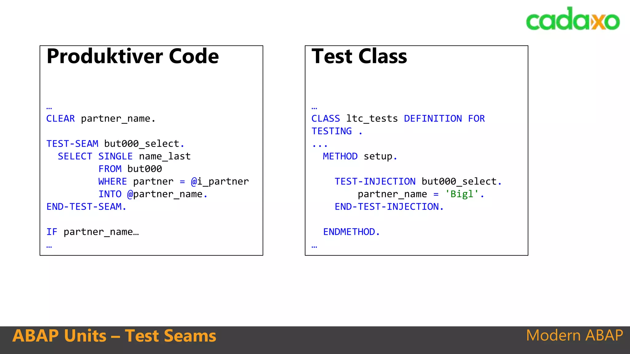 Modern ABAPABAP Units – Test Seams
Produktiver Code
…
CLEAR partner_name.
TEST-SEAM but000_select.
SELECT SINGLE name_last
FROM but000
WHERE partner = @i_partner
INTO @partner_name.
END-TEST-SEAM.
IF partner_name…
…
Test Class
…
CLASS ltc_tests DEFINITION FOR
TESTING .
...
METHOD setup.
TEST-INJECTION but000_select.
partner_name = 'Bigl'.
END-TEST-INJECTION.
ENDMETHOD.
…
 