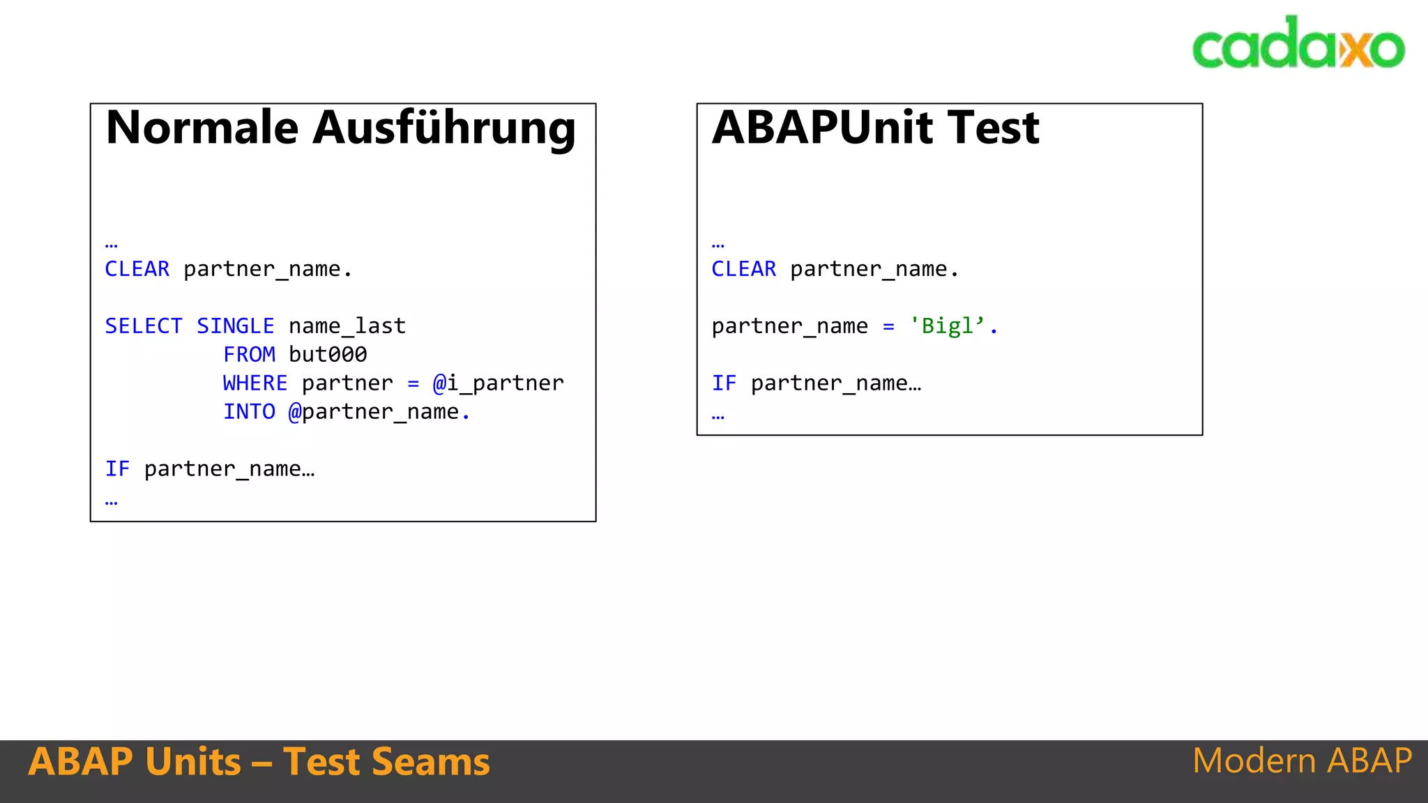 Modern ABAPABAP Units – Test Seams
Normale Ausführung
…
CLEAR partner_name.
SELECT SINGLE name_last
FROM but000
WHERE partner = @i_partner
INTO @partner_name.
IF partner_name…
…
ABAPUnit Test
…
CLEAR partner_name.
partner_name = 'Bigl’.
IF partner_name…
…
 