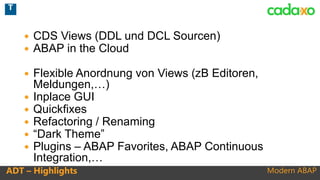 Modern ABAPADT – Highlights
 CDS Views (DDL und DCL Sourcen)
 ABAP in the Cloud
 Flexible Anordnung von Views (zB Editoren,
Meldungen,…)
 Inplace GUI
 Quickfixes
 Refactoring / Renaming
 “Dark Theme”
 Plugins – ABAP Favorites, ABAP Continuous
Integration,…
T
 