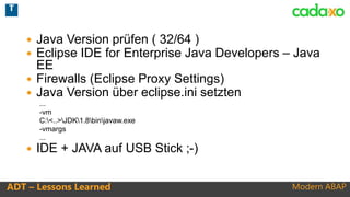 Modern ABAPADT – Lessons Learned
 Java Version prüfen ( 32/64 )
 Eclipse IDE for Enterprise Java Developers – Java
EE
 Firewalls (Eclipse Proxy Settings)
 Java Version über eclipse.ini setzten
...
-vm
C:<..>JDK1.8binjavaw.exe
-vmargs
...
 IDE + JAVA auf USB Stick ;-)
T
 