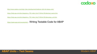 Modern ABAP
http://www.cadaxo.com/high-class-development/webinar-tdd-mit-abap-units/
https://help.sap.com/doc/abapdocu_750_index_htm/7.50/de-DE/abentest_seams.htm
https://help.sap.com/doc/abapdocu_750_index_htm/7.50/de-DE/abenabap_unit.htm
https://open.sap.com/courses/wtc1 - Writing Testable Code for ABAP
ABAP Units – Test Seams
 