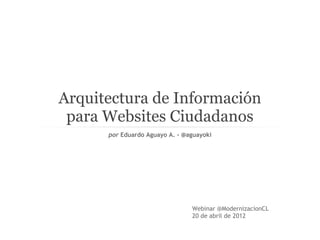Arquitectura de Información
 para Websites Ciudadanos
      por Eduardo Aguayo A. - @aguayoki




                                Webinar @ModernizacionCL
                                20 de abril de 2012
 