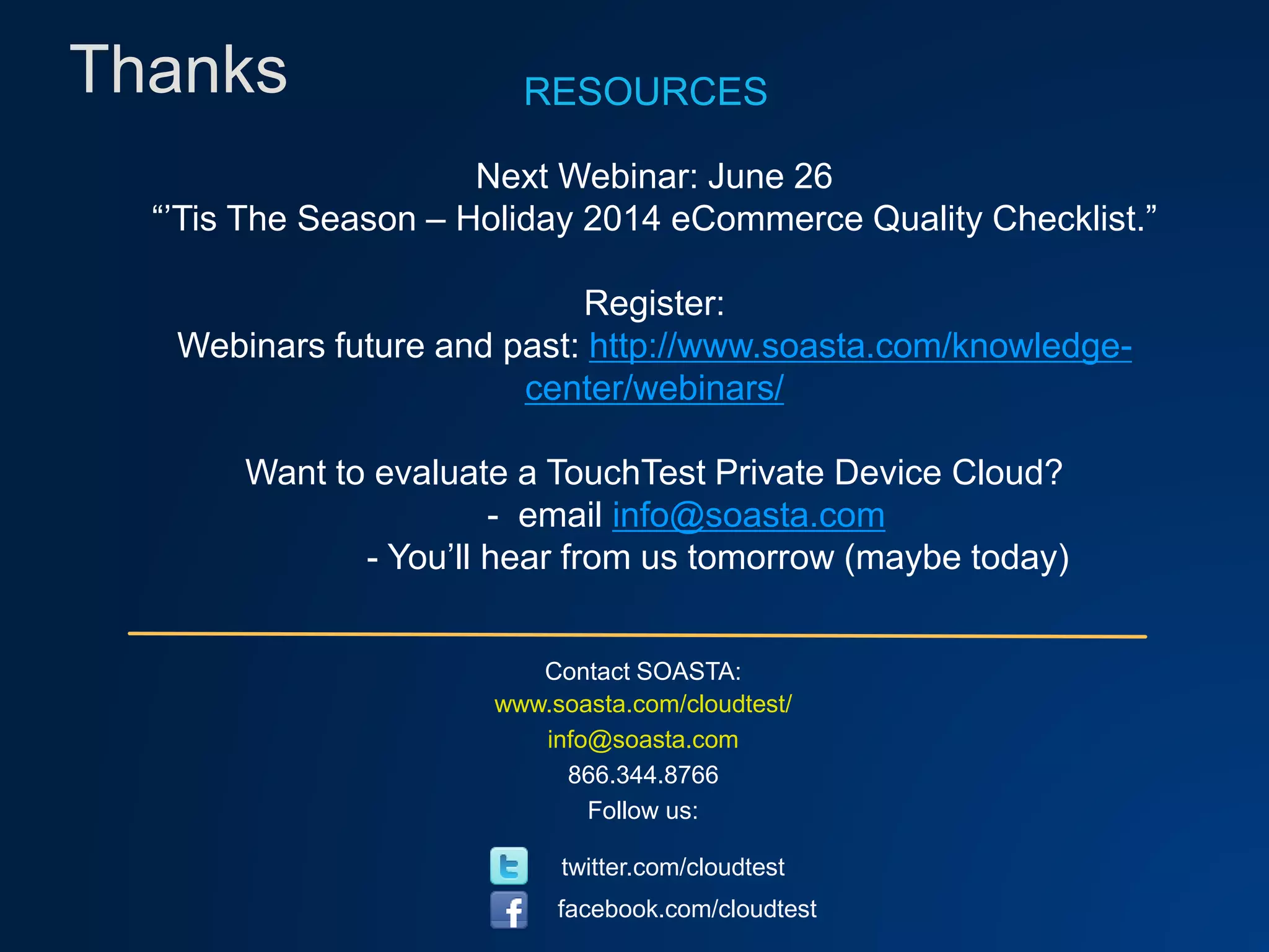 Thanks
Contact SOASTA:
www.soasta.com/cloudtest/
info@soasta.com
866.344.8766
Follow us:
twitter.com/cloudtest
facebook.com/cloudtest
RESOURCES
Next Webinar: June 26
“’Tis The Season – Holiday 2014 eCommerce Quality Checklist.”
Register:
Webinars future and past: http://www.soasta.com/knowledge-
center/webinars/
Want to evaluate a TouchTest Private Device Cloud?
- email info@soasta.com
- You’ll hear from us tomorrow (maybe today)
 