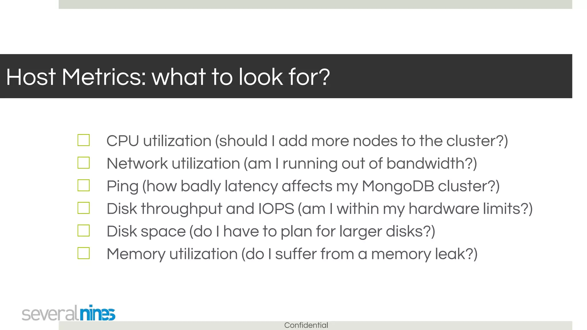 Confidential
Host Metrics: what to look for?
☐ CPU utilization (should I add more nodes to the cluster?)
☐ Network utilization (am I running out of bandwidth?)
☐ Ping (how badly latency affects my MongoDB cluster?)
☐ Disk throughput and IOPS (am I within my hardware limits?)
☐ Disk space (do I have to plan for larger disks?)
☐ Memory utilization (do I suffer from a memory leak?)
 