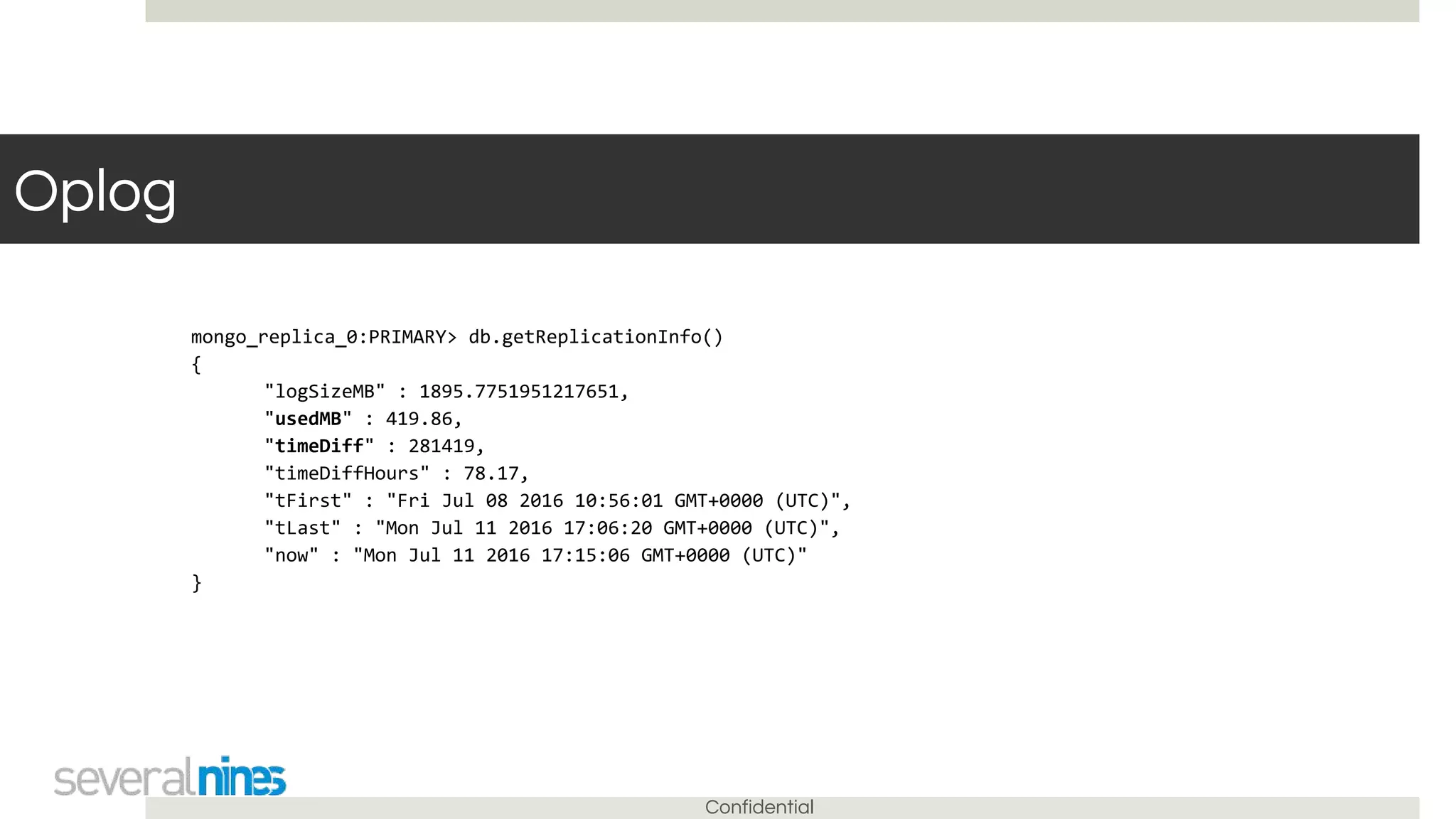 Confidential
Oplog
mongo_replica_0:PRIMARY> db.getReplicationInfo()
{
"logSizeMB" : 1895.7751951217651,
"usedMB" : 419.86,
"timeDiff" : 281419,
"timeDiffHours" : 78.17,
"tFirst" : "Fri Jul 08 2016 10:56:01 GMT+0000 (UTC)",
"tLast" : "Mon Jul 11 2016 17:06:20 GMT+0000 (UTC)",
"now" : "Mon Jul 11 2016 17:15:06 GMT+0000 (UTC)"
}
 