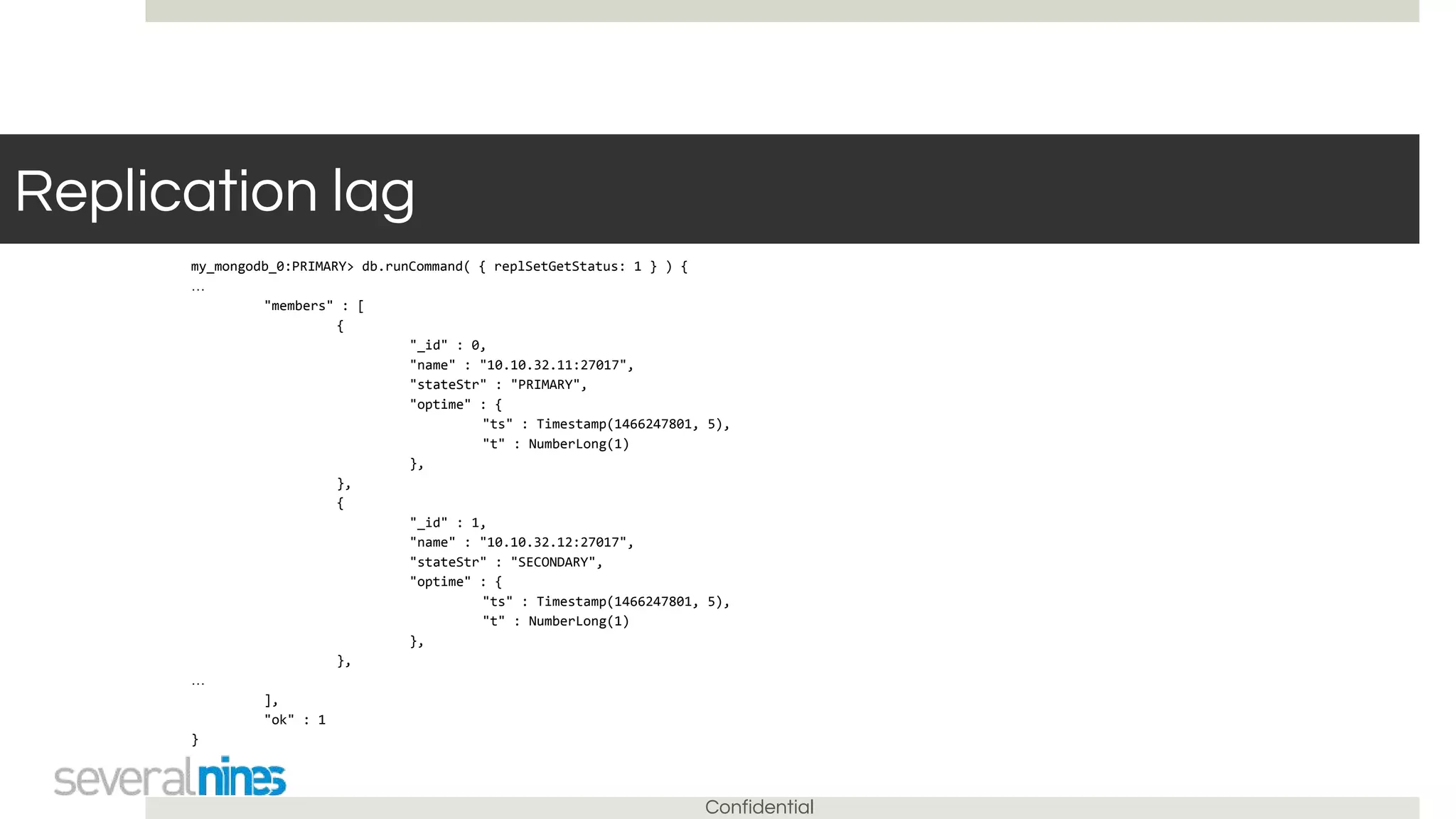 Confidential
Replication lag
my_mongodb_0:PRIMARY> db.runCommand( { replSetGetStatus: 1 } ) {
…
"members" : [
{
"_id" : 0,
"name" : "10.10.32.11:27017",
"stateStr" : "PRIMARY",
"optime" : {
"ts" : Timestamp(1466247801, 5),
"t" : NumberLong(1)
},
},
{
"_id" : 1,
"name" : "10.10.32.12:27017",
"stateStr" : "SECONDARY",
"optime" : {
"ts" : Timestamp(1466247801, 5),
"t" : NumberLong(1)
},
},
…
],
"ok" : 1
}
 