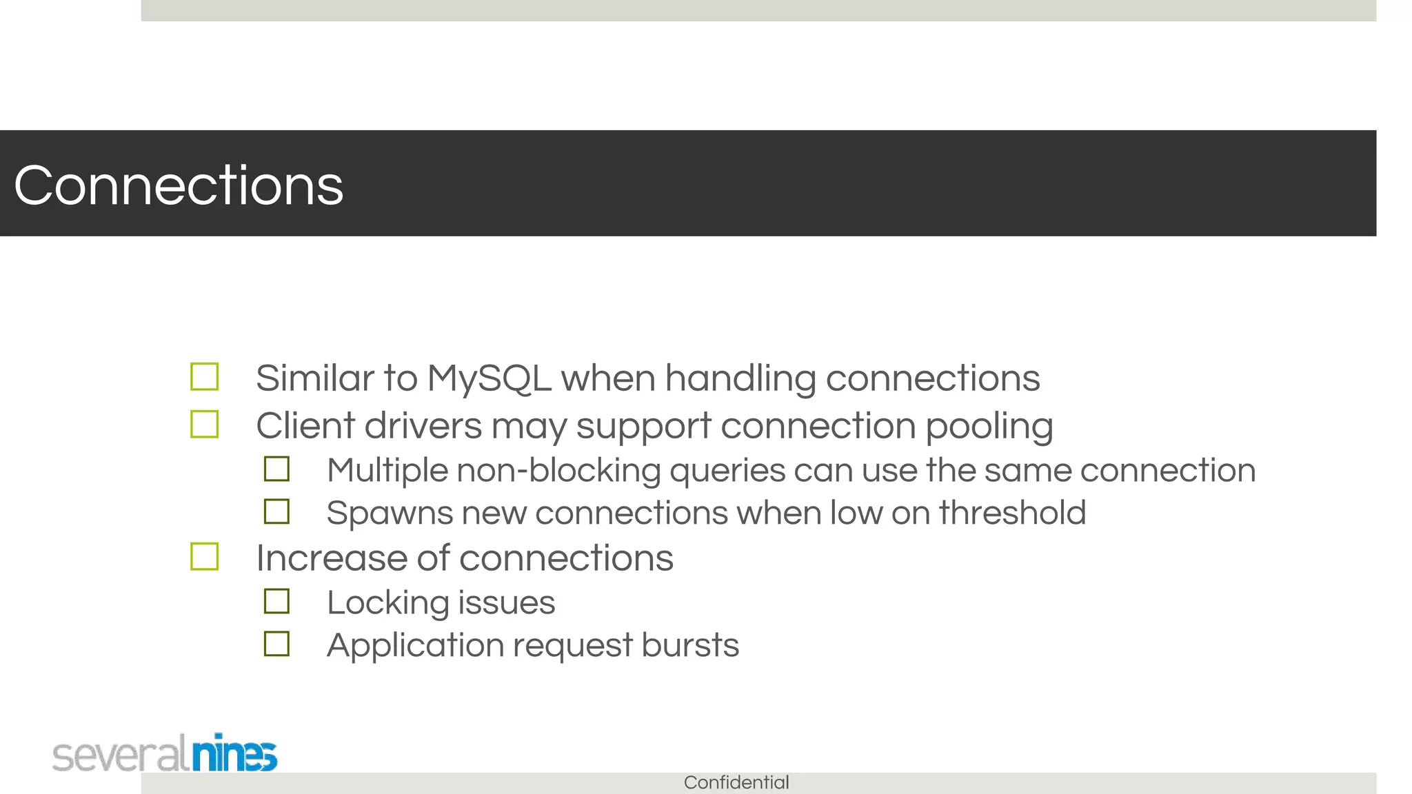 Confidential
Connections
☐ Similar to MySQL when handling connections
☐ Client drivers may support connection pooling
☐ Multiple non-blocking queries can use the same connection
☐ Spawns new connections when low on threshold
☐ Increase of connections
☐ Locking issues
☐ Application request bursts
 