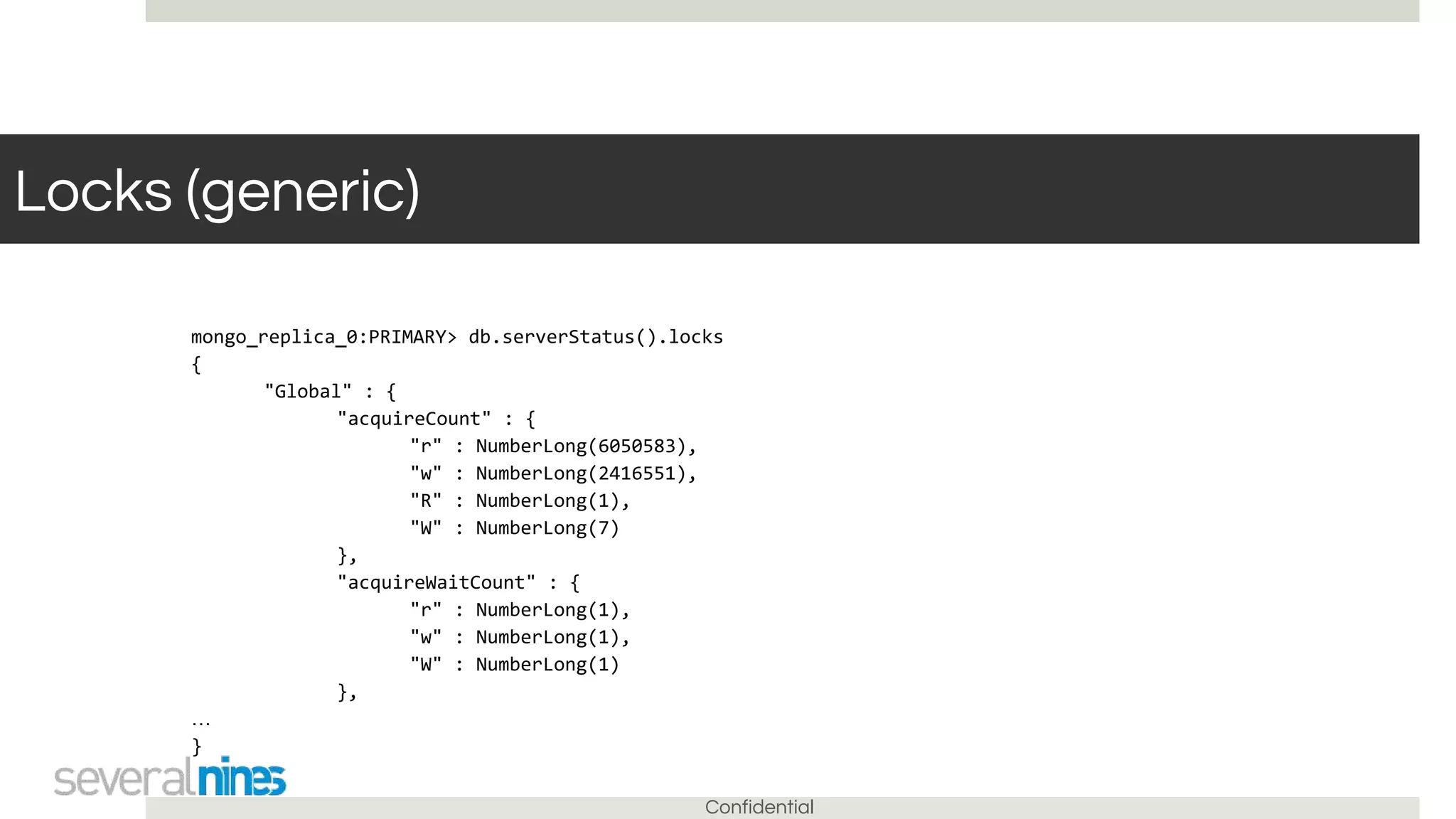 Confidential
Locks (generic)
mongo_replica_0:PRIMARY> db.serverStatus().locks
{
"Global" : {
"acquireCount" : {
"r" : NumberLong(6050583),
"w" : NumberLong(2416551),
"R" : NumberLong(1),
"W" : NumberLong(7)
},
"acquireWaitCount" : {
"r" : NumberLong(1),
"w" : NumberLong(1),
"W" : NumberLong(1)
},
…
}
 