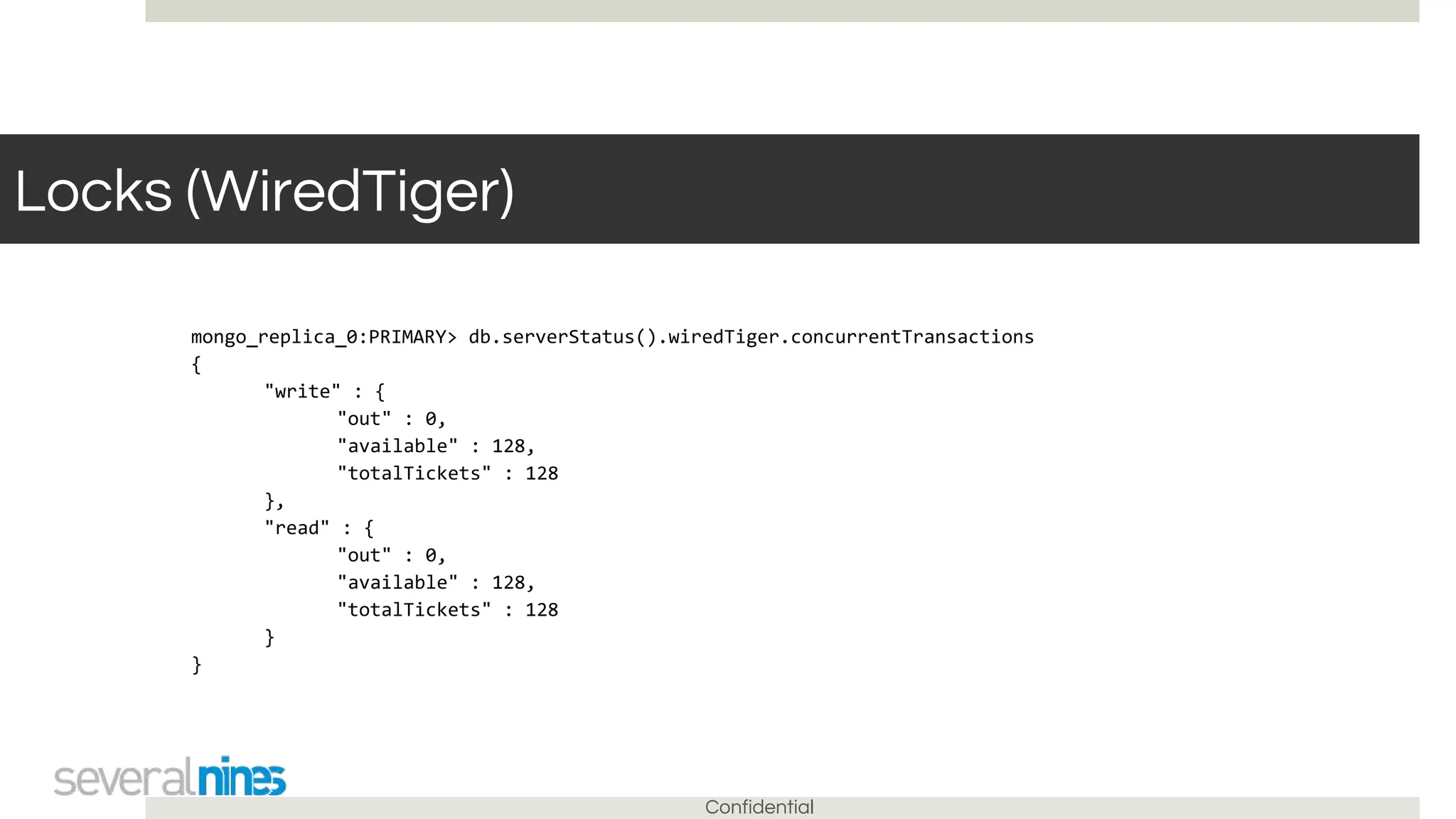Confidential
Locks (WiredTiger)
mongo_replica_0:PRIMARY> db.serverStatus().wiredTiger.concurrentTransactions
{
"write" : {
"out" : 0,
"available" : 128,
"totalTickets" : 128
},
"read" : {
"out" : 0,
"available" : 128,
"totalTickets" : 128
}
}
 