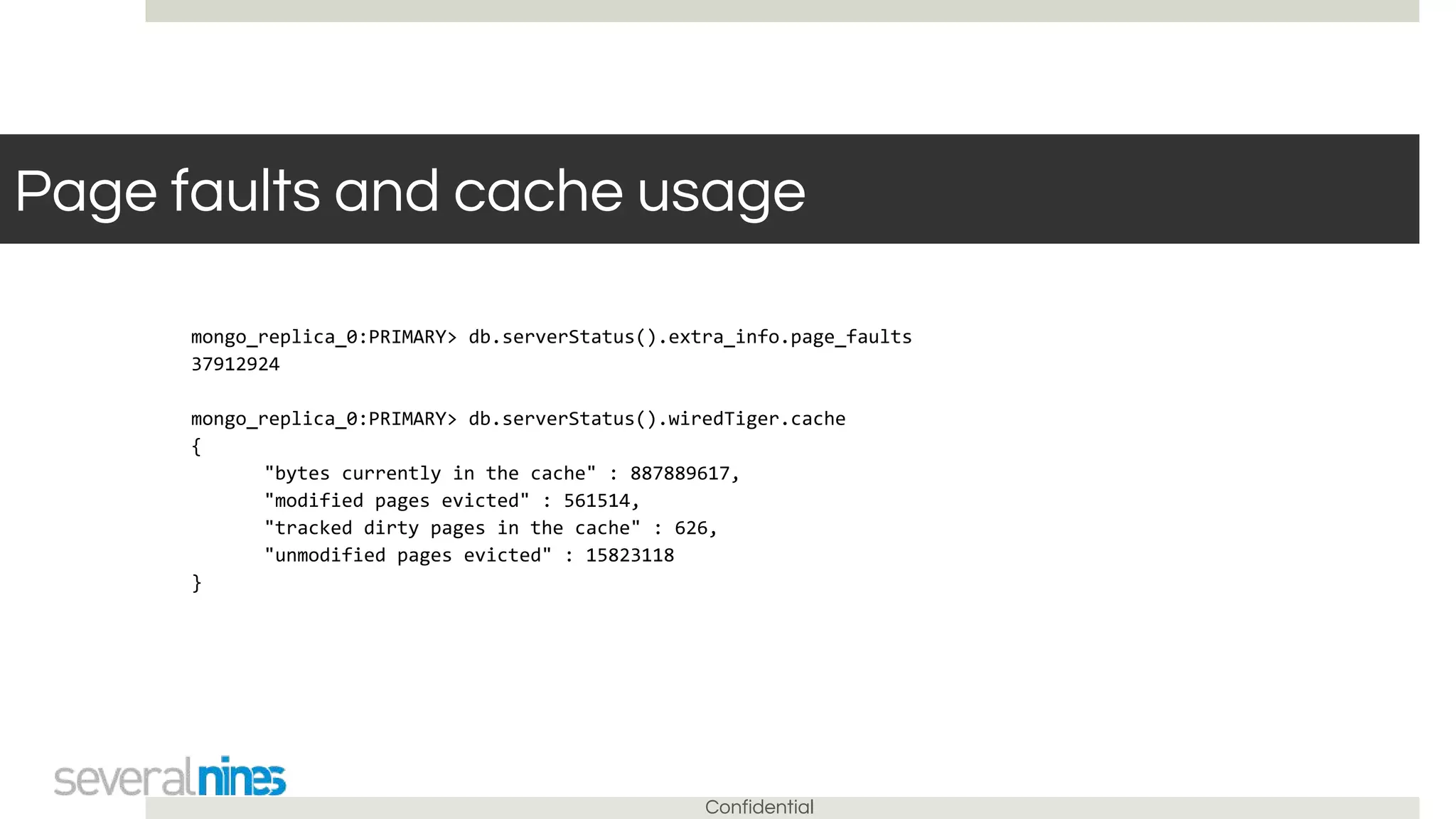 Confidential
Page faults and cache usage
mongo_replica_0:PRIMARY> db.serverStatus().extra_info.page_faults
37912924
mongo_replica_0:PRIMARY> db.serverStatus().wiredTiger.cache
{
"bytes currently in the cache" : 887889617,
"modified pages evicted" : 561514,
"tracked dirty pages in the cache" : 626,
"unmodified pages evicted" : 15823118
}
 