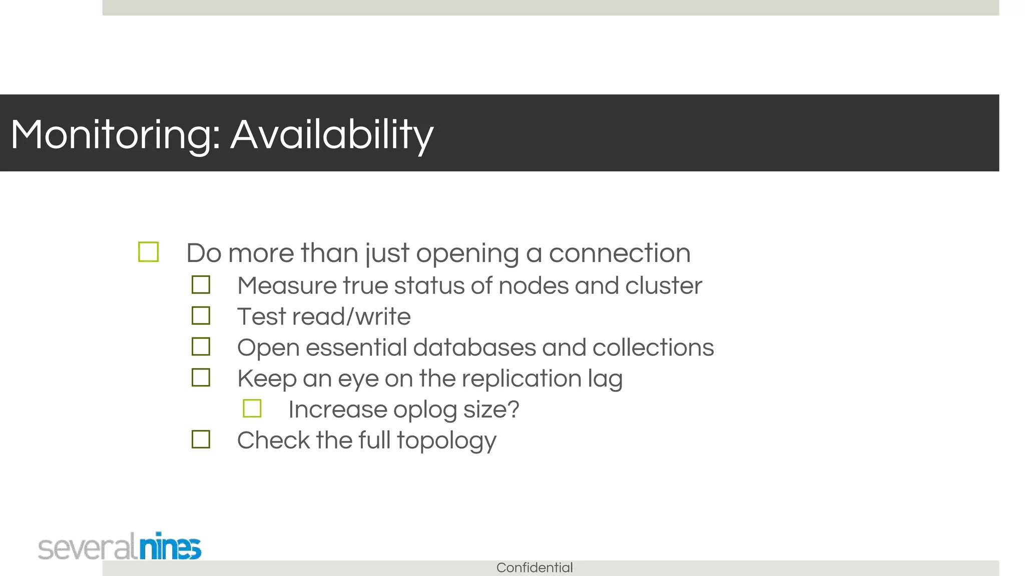 Confidential
Monitoring: Availability
☐ Do more than just opening a connection
☐ Measure true status of nodes and cluster
☐ Test read/write
☐ Open essential databases and collections
☐ Keep an eye on the replication lag
☐ Increase oplog size?
☐ Check the full topology
 