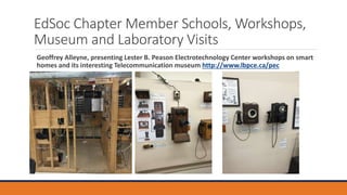 EdSoc Chapter Member Schools, Workshops,
Museum and Laboratory Visits
Geoffrey Alleyne, presenting Lester B. Peason Electrotechnology Center workshops on smart
homes and its interesting Telecommunication museum http://www.lbpce.ca/pec
 