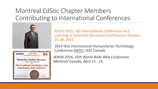 Montreal EdSoc Chapter Members
Contributing to International Conferences
ICELIE 2012, 6th International Conference on E-
Learning in Industrial Electronics Conference, October
25-28, 2012
2014 IEEE International Humanitarian Technology
Conference (IHTC), IEEE Canada
WWW 2016, 25th World Wide Web Conference,
Montreal Canada, April 11 - 15.
 