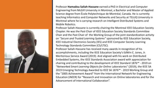 Professor Hamadou Saliah-Hassane earned a PhD in Electrical and Computer
Engineering from McGill University in Montreal, a Bachelor and Master of Applied
Science degree from École Polytechnique de Montréal, Canada. He is currently
teaching Informatics and Computer Networks and Security at TELUQ University in
Montreal where he is carrying research on Intelligent Distributed Systems and
Mobile Robotics.
Professor Saliah-Hassane is currently chairing the Montreal IEEE Education Society
Chapter. He was the Past Chair of IEEE Education Society Standards Committee
Chair and the Past Chair of the Working Group of the joint standardization activity
on “Secure and Trusted Learning Systems” sponsored by IEEE Education Society,
IEEE Industrial Electronics Society (IES) and IEEE Computer Society Learning
Technology Standards Committee (CS/LTSC).
Professor Saliah-Hassane has received many awards in recognition of his
accomplishments, including the IEEE Education Society’s EdWin C. Jones, Jr.
Meritorious Service Award (2019). And aligned with his work on Distributed
Embedded Systems, the IEEE Standards Association award with appreciation for
chairing and contributing to the development of IEEE Standard 1876™ - 2019 on
“Networked Smart Learning Objects for Online Laboratories” (2019), the IEEE SA
2019 Emerging Technology Awarded to IEEE SA 1876™ - 2019 Working Group and
the "2005 Achievement Award" from the International Network for Engineering
Education (iNEER) for “Research and Innovation on Online laboratories and for the
Advancement of International Collaboration”.
 