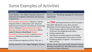 Some Examples of Activities
Stakeholders Activities
Guest speaker : Prof. Gilbert Paquette, Director of
Laboratory for Cognitive Informatics and Learning
Environments
Seminar on « "Modeling Languages for Instructional
Engineering"
IEEE Education Activity Board Teachers in Service
Program (TISP) in collaboration with: Montreal
Special Interest Group on Humanitarian Technology
(SIGHT), Montreal Engineering School Student
Branches, Quebec Ministry of Education officers,
Lester B. Pearson School Board, Quebec
Association of Science Teachers and Les Ateliers
Neuronix (helping vulnerable communities in
Montreal)…
Local Conference Organizers (ICELIE, ITHC, etc…)
First TISP workshop/conference held in Canada in
May 2009 followed by many other activities
Workshop at École Polytechnique de Montréal:
1. Hands on gears aligned with Quebec Education
curriculum and designing lesson plans
2. Visiting research labs
3. Training pre-university teachers and helping
them in the preparation their science courses
4. Providinng letters of support : Promoscience –
Défis sciences
Visiting researcher: Prof. Miguel Rogriguez Artacho Seminar :As the Vice chair of IEEE Education Society
Working Group IEEE Std. !876-2019 and as a visiting
researcher at L@d in Montreal.
 