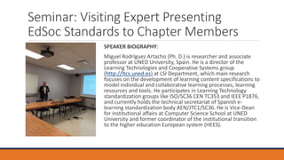 Seminar: Visiting Expert Presenting
EdSoc Standards to Chapter Members
SPEAKER BIOGRAPHY:
Miguel Rodríguez Artacho (Ph. D.) is researcher and associate
professor at UNED University, Spain. He is a director of the
Learning Technologies and Cooperative Systems group
(http://ltcs.uned.es) at LSI Department, which main research
focuses on the development of learning content specifications to
model individual and collaborative learning processes, learning
resources and tools. He participates in Learning Technology
standardization groups like ISO/SC36 CEN TC353 and IEEE P1876,
and currently holds the technical secretariat of Spanish e-
learning standardization body AEN/JTC1/SC36. He is Vice-Dean
for institutional affairs at Computer Science School at UNED
University and former coordinator of the institutional transition
to the higher education European system (HEES).
 