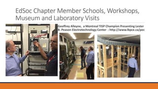 EdSoc Chapter Member Schools, Workshops,
Museum and Laboratory Visits
Geoffrey Alleyne, a Montreal TISP Champion Presenting Lester
B. Peason Electrotechnology Center : http://www.lbpce.ca/pec
 