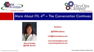 © ITSM Academy unless otherwise stated
Donna Knapp
@ITSM_Donna
More About ITIL 4® – The Conversation Continues
#askitsm
@ITSMAcademy
info@itsmacademy.com
www.itsmacademy.com
www.itsmprofessor.net
ITIL® is a Registered Trade Mark of the AXELOS Limited.
 