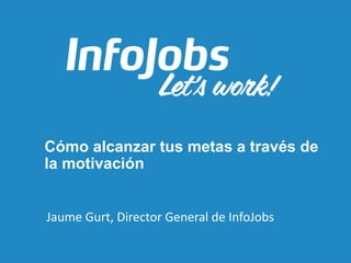 Cómo alcanzar tus metas a través de
la motivación
Jaume Gurt, Director General de InfoJobs
 