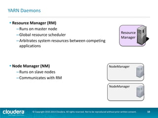 Running an Application in YARN
 Containers
–Created by the RM upon request
–Allocate a certain amount of resources
(memory, CPU) on a slave node
–Applications run in one or more containers
 Application Master (AM)
–One per application
–Framework/application specific
–Runs in a container
–Requests more containers to run application
tasks

NodeManager
1 Gb
1 core

3 Gb
1 core

NodeManager
Application
Master

© Copyright 2010-2013 Cloudera. All rights reserved. Not to be reproduced without prior written consent.

10

 
