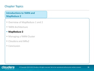 YARN and MapReduce
 YARN does not know or care what kind of application it is running
–Could be MR or something else (e.g. Impala)
 MR2 uses YARN
–Hadoop includes a MapReduce ApplicationMaster (MRAppMaster) to
manage MR jobs
–Each MapReduce job is an a new instance of an application
MapReduce 2
MR API

NodeManager
MRAppMaster

Framework

YARN
YARN API
Resource Management
© Copyright 2010-2013 Cloudera. All rights reserved. Not to be reproduced without prior written consent.

25

 