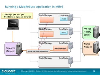 Running a MapReduce Application in MRv2
$ hadoop jar wc.jar
WordCount mydata output

NodeManager
WordCount
Map Task

DataNode
Block1

Client
NodeManager
WordCount
Map Task

NodeManager

Resource
Manager

DataNode
Block2

DataNode
MRAppMaster

NodeManager

MR Job
History
Server

Name
Node(s)

DataNode

© Copyright 2010-2013 Cloudera. All rights reserved. Not to be reproduced without prior written consent.

31

 