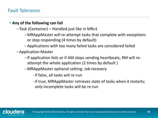 Fault Tolerance
 Any of the following can fail
–NodeManager
–If NM stops sending heartbeats to RM, it is removed from list of
active nodes
–Tasks on the node will be treated as failed by MRAppMaster
–If the App Master node fails, it will be treated as a failed application
–ResourceManager
–No applications or tasks can be launched if RM is unavailable
–Can be configured with High Availability

Resource
Manager
(active)

Resource
Manager
(standby)

© Copyright 2010-2013 Cloudera. All rights reserved. Not to be reproduced without prior written consent.

39

 