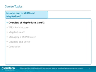 MRv1 and MRv2
 MapReduce 1 (“Classic”) has three main components
–API – for user-level programming of MR applications
–Framework – runtime services for running Map and Reduce
processes, shuffling and sorting, etc.
–Resource management – infrastructure to monitor nodes, allocate
resources, and schedule jobs
 MapReduce 2 (“NextGen”) moves Resource Management into YARN
MapReduce 2
MapReduce 1
API

MR API
Framework

Framework
Resource
Management

YARN
YARN API
Resource Management

© Copyright 2010-2013 Cloudera. All rights reserved. Not to be reproduced without prior written consent.

4

 