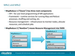 MapReduce2 History
 Originally architected at Yahoo in 2008
 “Alpha” in Hadoop 2 pre-GA
–Included in CDH 4
 YARN promoted to Apache Hadoop
sub-project
–summer 2013
 “Production ready” in Hadoop 2 GA
–Included in CDH5 (Beta in Oct 2013)

Hadoop 0.20
HDFS

MRv1

Hadoop Common

Hadoop 2.0 (pre-GA)
HDFS

MRv2/YARN

Hadoop Common

Hadoop 2.2 (GA)
HDFS

MRv2
YARN

Hadoop Common

© Copyright 2010-2013 Cloudera. All rights reserved. Not to be reproduced without prior written consent.

5

 