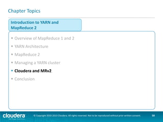 CDH 4 and CDH 5
CDH 4

 CDH 4 includes MRv2 “preview”

 CDH 5 MRv2 is “production ready”
–Cloudera officially recommends using
MRv2 in CDH5
 CDH 5 supports both MRv1 and MRv2
–Running both on the same cluster is not
supported

MRv1
(production)

MRv2 / YARN
(preview)

CDH 5
MRv2
MRv1
YARN

© Copyright 2010-2013 Cloudera. All rights reserved. Not to be reproduced without prior written consent.

50

 