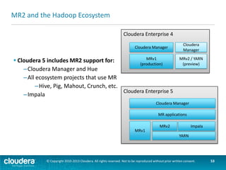 Chapter Topics
Introduction to YARN and
MapReduce 2
 Overview of MapReduce 1 and 2
 YARN Architecture
 MapReduce 2
 Managing a YARN cluster

 Cloudera and MRv2
 Conclusion

© Copyright 2010-2013 Cloudera. All rights reserved. Not to be reproduced without prior written consent.

53

 