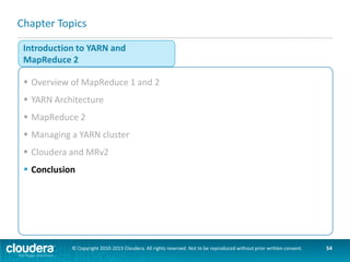 Key Points
 MRv2 is based on YARN
–YARN replaces JobTracker/TaskTracker architecture of MRv1
–ResourceManager handles resource allocation and scheduling for the
cluster
–Multiple ApplicationMasters handle application-specific job processing
 Why?
–More scalable
–More efficient
–More flexible
 User-visible changes?
–Almost none! Same API, same CLI, very similar web UIs
 MapReduce v2 is production ready in Hadoop 2.2 / CDH 5
–As of CDH 5 Cloudera officially recommends using MRv2
© Copyright 2010-2013 Cloudera. All rights reserved. Not to be reproduced without prior written consent.

54

 