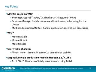 Where To Learn More

 Hadoop: The Definitive Guide, 3rd Edition
–Chapter 6 – focuses on how MR is implemented on YARN

 Cloudera Blog posts – blog.cloudera.com/blog/category/yarn
–Migrating to MapReduce 2 on YARN
–Writing Hadoop Programs That Work Across Releases
–and more…

© Copyright 2010-2013 Cloudera. All rights reserved. Not to be reproduced without prior written consent.

55

 