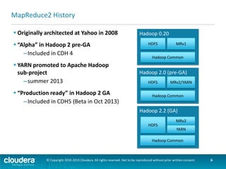 Chapter Topics
Introduction to YARN and
MapReduce 2
 Introduction: MapReduce 1 and 2
 YARN Architecture
 MapReduce 2
 Managing a YARN Cluster

 Cloudera and MRv2
 Conclusion

© Copyright 2010-2013 Cloudera. All rights reserved. Not to be reproduced without prior written consent.

6

 