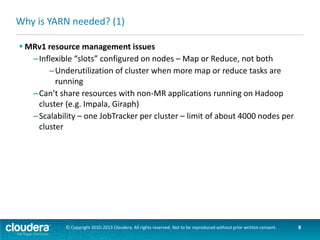 Why is YARN needed? (2)
 YARN solutions
–No slots
–Nodes have “resources” – memory and CPU cores – which are
allocated to applications when requested
–Supports MR and non-MR applications running on the same cluster
–Most Job Tracker functions moved to Application Master – one cluster
can have many Application Masters
Resource
Manager
Job Tracker

Application
Application
Master
Application
Master
Master

© Copyright 2010-2013 Cloudera. All rights reserved. Not to be reproduced without prior written consent.

8

 