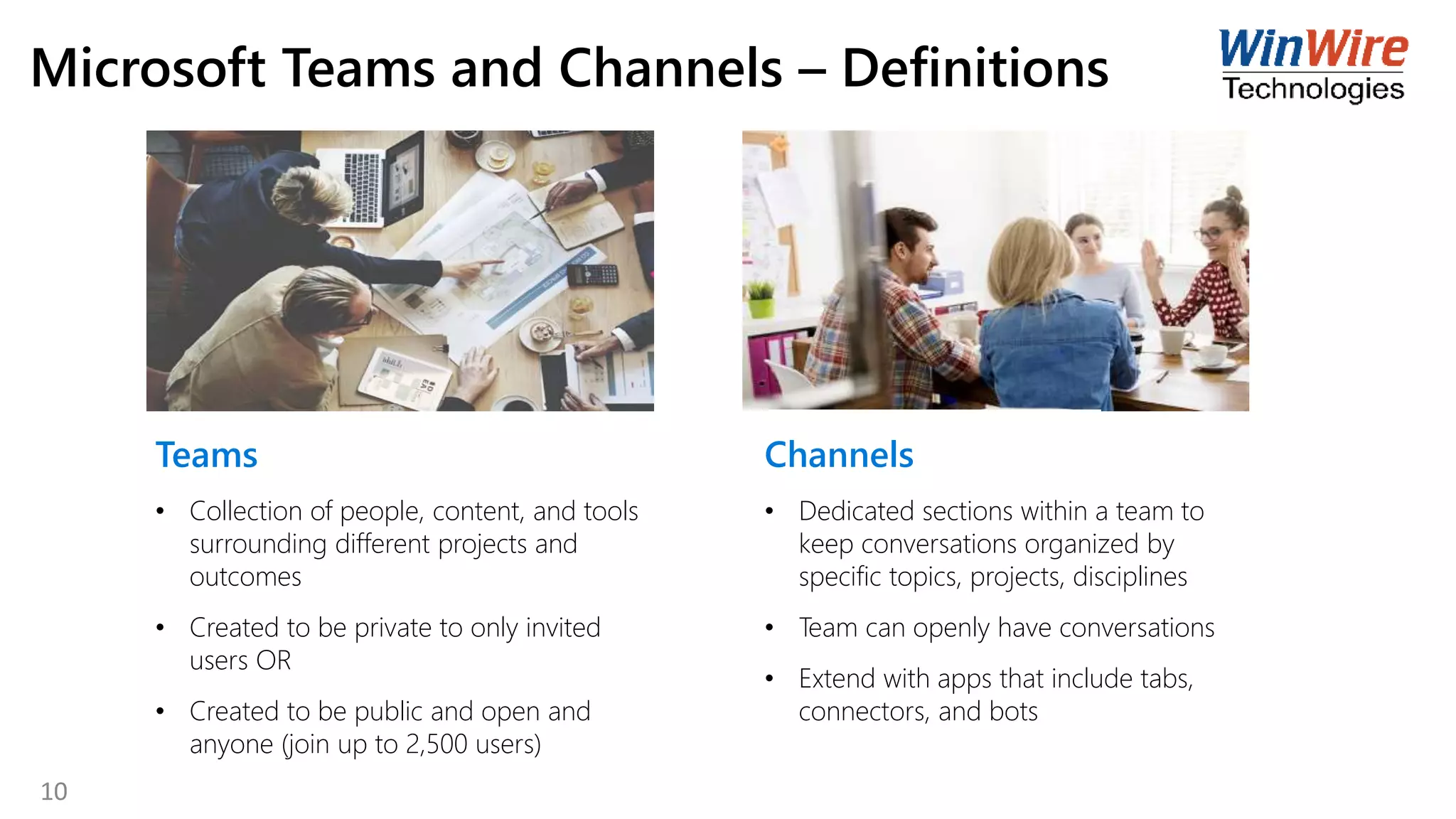 Microsoft Teams and Channels – Definitions
Teams
• Collection of people, content, and tools
surrounding different projects and
outcomes
• Created to be private to only invited
users OR
• Created to be public and open and
anyone (join up to 2,500 users)
Channels
• Dedicated sections within a team to
keep conversations organized by
specific topics, projects, disciplines
• Team can openly have conversations
• Extend with apps that include tabs,
connectors, and bots
10
 