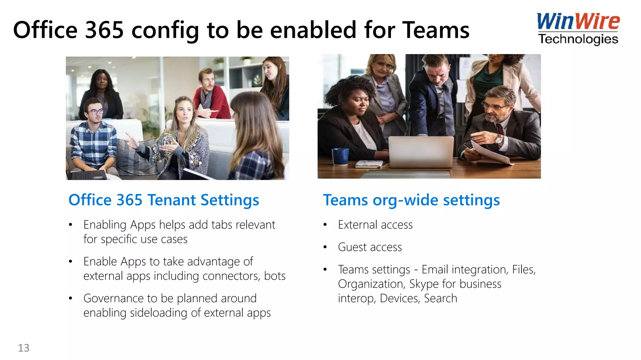 Office 365 config to be enabled for Teams
Office 365 Tenant Settings
• Enabling Apps helps add tabs relevant
for specific use cases
• Enable Apps to take advantage of
external apps including connectors, bots
• Governance to be planned around
enabling sideloading of external apps
Teams org-wide settings
• External access
• Guest access
• Teams settings - Email integration, Files,
Organization, Skype for business
interop, Devices, Search
13
 