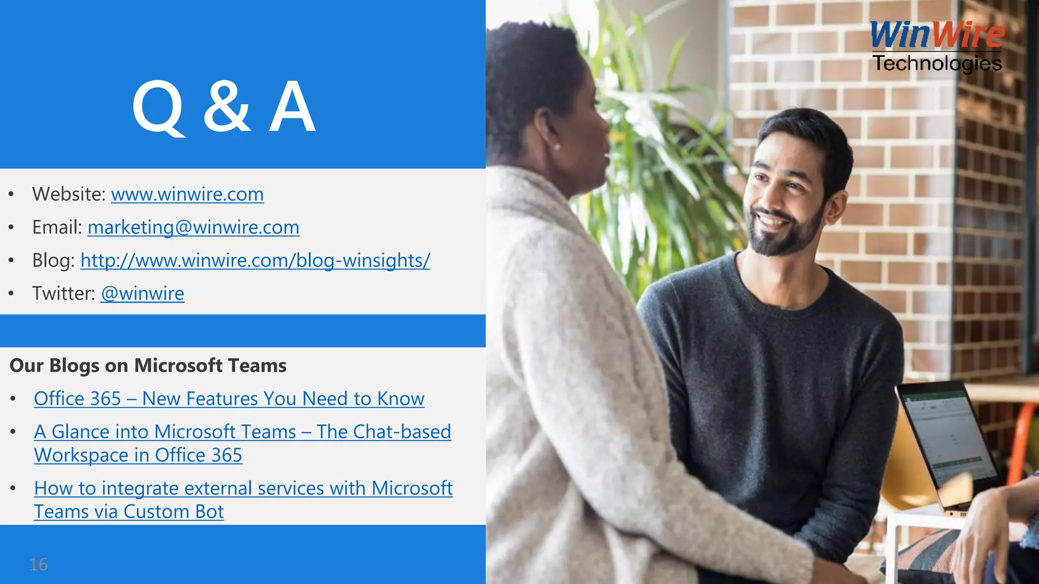 • Website: www.winwire.com
• Email: marketing@winwire.com
• Blog: http://www.winwire.com/blog-winsights/
• Twitter: @winwire
Q & A
Our Blogs on Microsoft Teams
• Office 365 – New Features You Need to Know
• A Glance into Microsoft Teams – The Chat-based
Workspace in Office 365
• How to integrate external services with Microsoft
Teams via Custom Bot
16
 