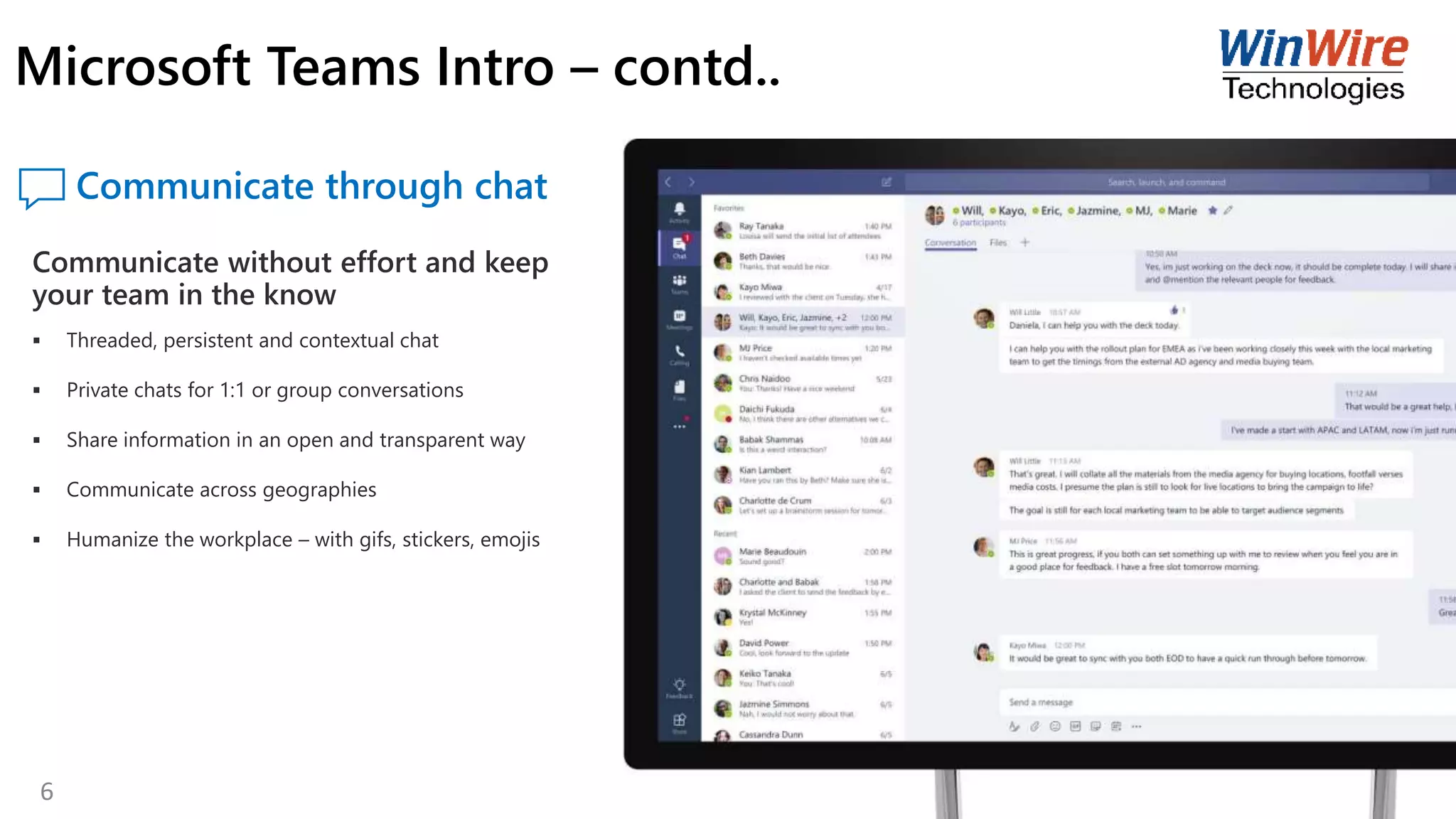 Communicate through chat
Communicate without effort and keep
your team in the know
 Threaded, persistent and contextual chat
 Private chats for 1:1 or group conversations
 Share information in an open and transparent way
 Communicate across geographies
 Humanize the workplace – with gifs, stickers, emojis
Microsoft Teams Intro – contd..
6
 