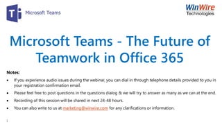 Microsoft Teams - The Future of
Teamwork in Office 365
Notes:
 If you experience audio issues during the webinar, you can dial in through telephone details provided to you in
your registration confirmation email.
 Please feel free to post questions in the questions dialog & we will try to answer as many as we can at the end.
 Recording of this session will be shared in next 24-48 hours.
 You can also write to us at marketing@winwire.com for any clarifications or information.
1
 