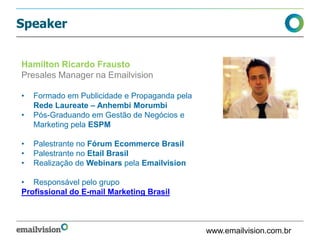 Speaker
www.emailvision.com.br
Hamilton Ricardo Frausto
Presales Manager na Emailvision
• Formado em Publicidade e Propaganda pela
Rede Laureate – Anhembi Morumbi
• Pós-Graduando em Gestão de Negócios e
Marketing pela ESPM
• Palestrante no Fórum Ecommerce Brasil
• Palestrante no Etail Brasil
• Realização de Webinars pela Emailvision
• Responsável pelo grupo
Profissional do E-mail Marketing Brasil
 