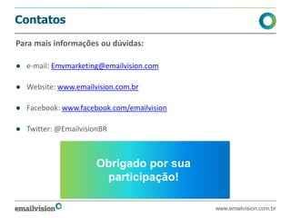 Contatos
Para mais informações ou dúvidas:
● e-mail: Emvmarketing@emailvision.com
● Website: www.emailvision.com.br
● Facebook: www.facebook.com/emailvision
● Twitter: @EmailvisionBR
www.emailvision.com.br
Obrigado por sua
participação!
 