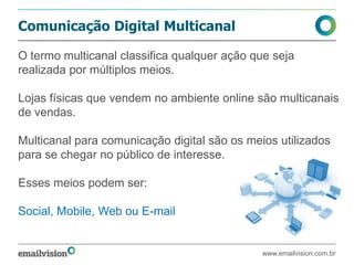 Comunicação Digital Multicanal
www.emailvision.com.br
O termo multicanal classifica qualquer ação que seja
realizada por múltiplos meios.
Lojas físicas que vendem no ambiente online são multicanais
de vendas.
Multicanal para comunicação digital são os meios utilizados
para se chegar no público de interesse.
Esses meios podem ser:
Social, Mobile, Web ou E-mail
 