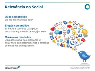 Relevância no Social
Ouça seu público
Ele lhe informa o que quer
Engaje seu público
Estimule a conversa para poder
encontrar argumentos de engajamento
Mensure os resultados
Uma ação social só é relevante se
gerar likes, compartilhamentos e entradas
de novos fãs ou seguidores.
www.emailvision.com.br
 